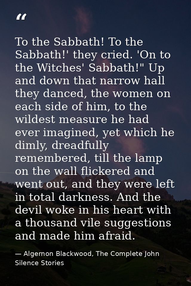 To the Sabbath! To the Sabbath!' they cried. 'On to the Witches' Sabbath!" Up and down that narrow hall they danced, the — Algernon Blackwood, The Complete John Silence Stories