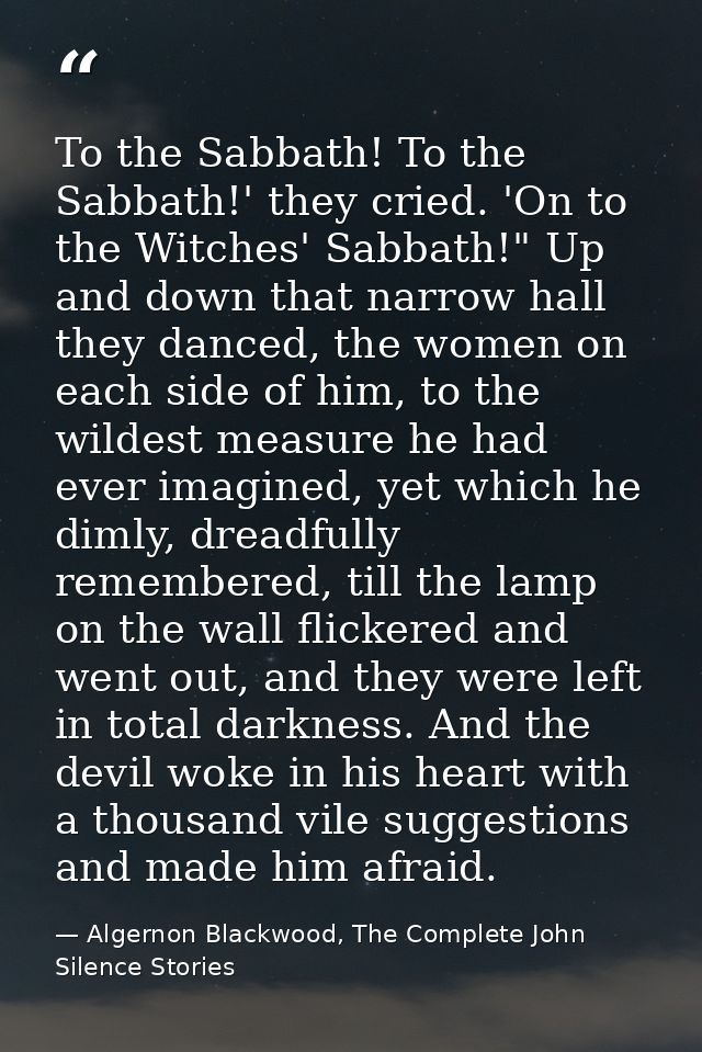 To the Sabbath! To the Sabbath!' they cried. 'On to the Witches' Sabbath!" Up and down that narrow hall they danced, the — Algernon Blackwood, The Complete John Silence Stories