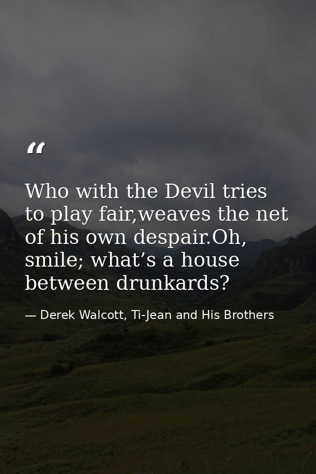Who with the Devil tries to play fair,weaves the net of his own despair.Oh, smile; what’s a house between drunkards? — Derek Walcott, Ti-Jean and His Brothers