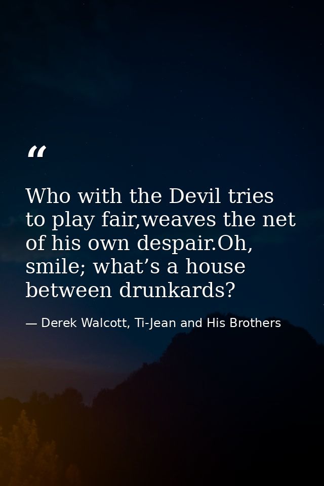 Who with the Devil tries to play fair,weaves the net of his own despair.Oh, smile; what’s a house between drunkards? — Derek Walcott, Ti-Jean and His Brothers