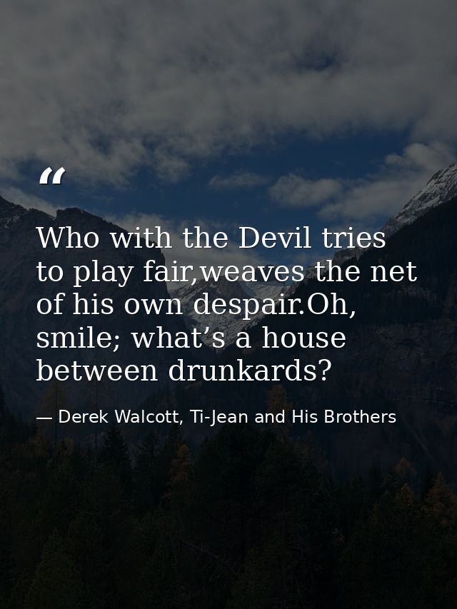 Who with the Devil tries to play fair,weaves the net of his own despair.Oh, smile; what’s a house between drunkards? — Derek Walcott, Ti-Jean and His Brothers