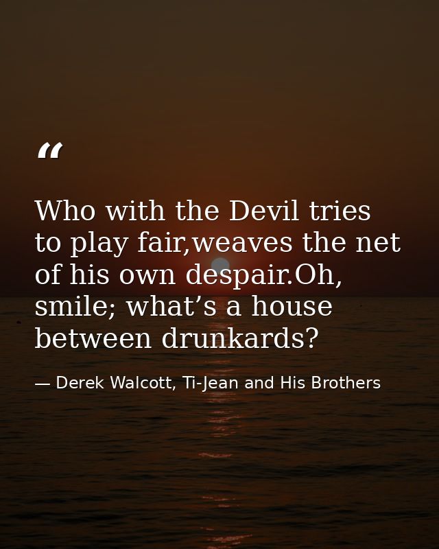 Who with the Devil tries to play fair,weaves the net of his own despair.Oh, smile; what’s a house between drunkards? — Derek Walcott, Ti-Jean and His Brothers