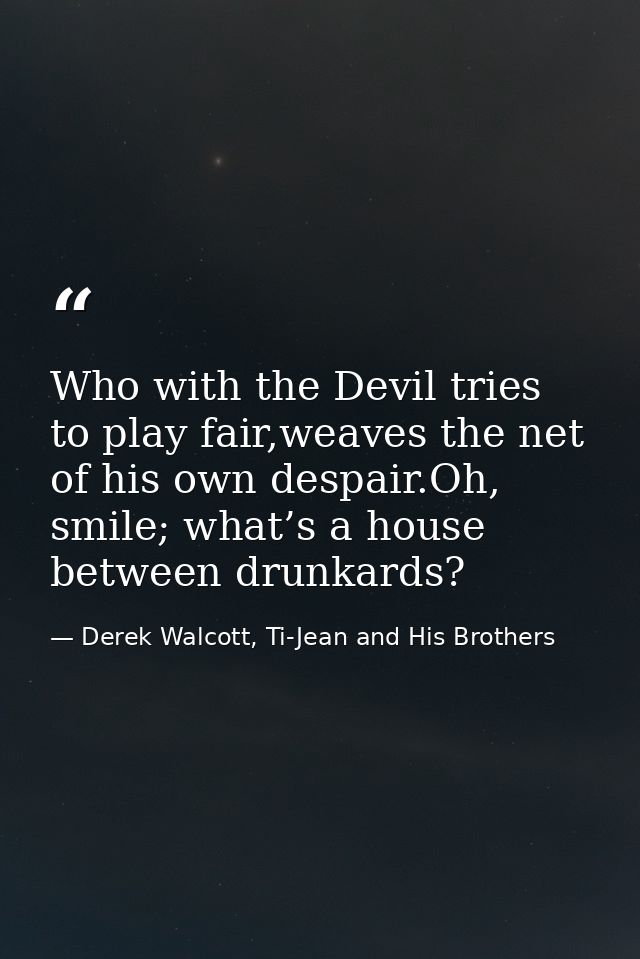 Who with the Devil tries to play fair,weaves the net of his own despair.Oh, smile; what’s a house between drunkards? — Derek Walcott, Ti-Jean and His Brothers
