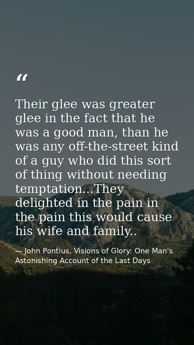 Their glee was greater glee in the fact that he was a good man, than he was any off-the-street kind of a guy who did thi — John Pontius, Visions of Glory: One Man's Astonishing Account of the Last Days