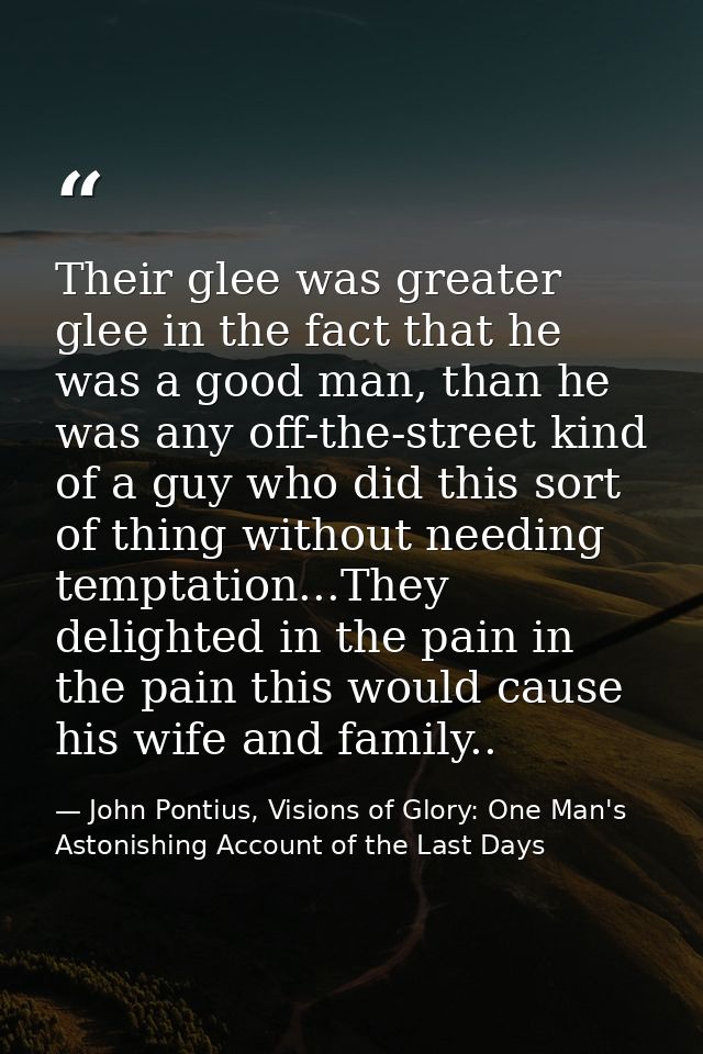 Their glee was greater glee in the fact that he was a good man, than he was any off-the-street kind of a guy who did thi — John Pontius, Visions of Glory: One Man's Astonishing Account of the Last Days
