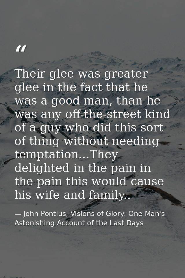 Their glee was greater glee in the fact that he was a good man, than he was any off-the-street kind of a guy who did thi — John Pontius, Visions of Glory: One Man's Astonishing Account of the Last Days
