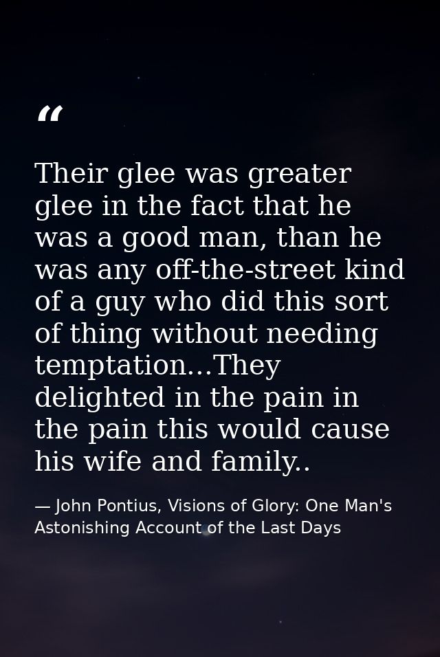Their glee was greater glee in the fact that he was a good man, than he was any off-the-street kind of a guy who did thi — John Pontius, Visions of Glory: One Man's Astonishing Account of the Last Days