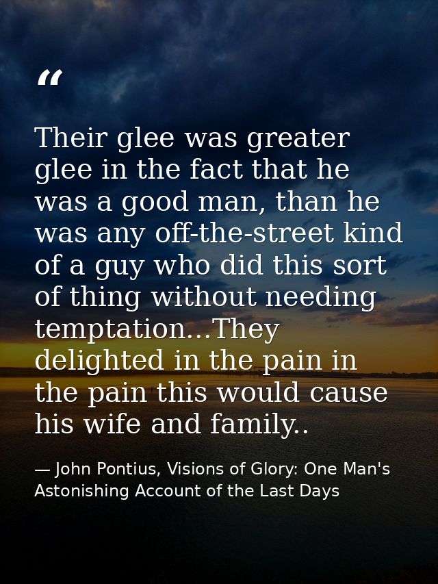 Their glee was greater glee in the fact that he was a good man, than he was any off-the-street kind of a guy who did thi — John Pontius, Visions of Glory: One Man's Astonishing Account of the Last Days