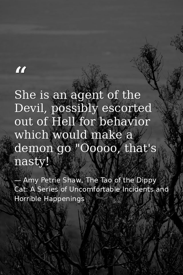 She is an agent of the Devil, possibly escorted out of Hell for behavior which would make a demon go "Ooooo, that's nast — Amy Petrie Shaw, The Tao of the Dippy Cat: A Series of Uncomfortable Incidents and Horrible Happenings