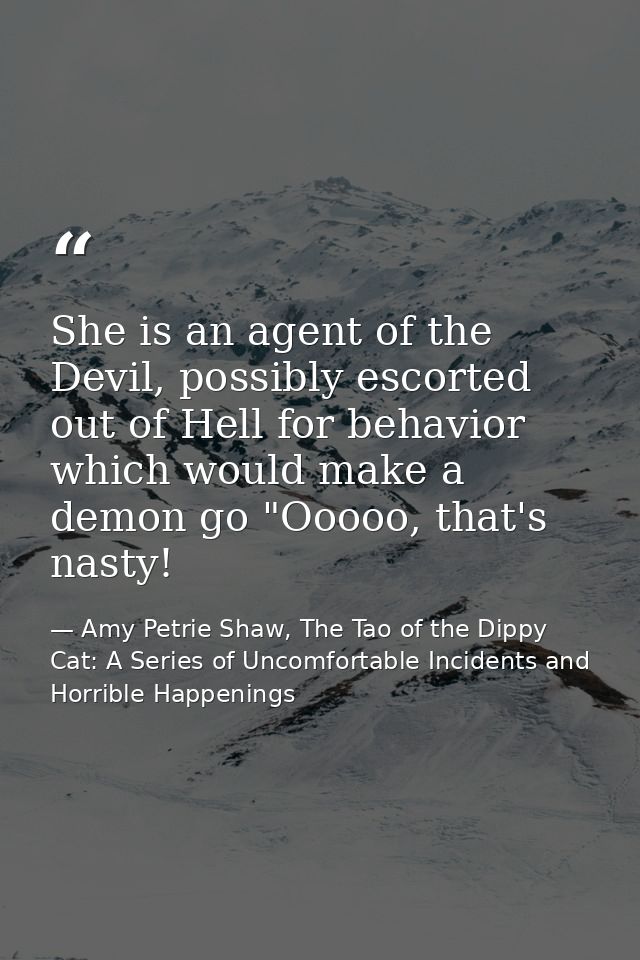 She is an agent of the Devil, possibly escorted out of Hell for behavior which would make a demon go "Ooooo, that's nast — Amy Petrie Shaw, The Tao of the Dippy Cat: A Series of Uncomfortable Incidents and Horrible Happenings