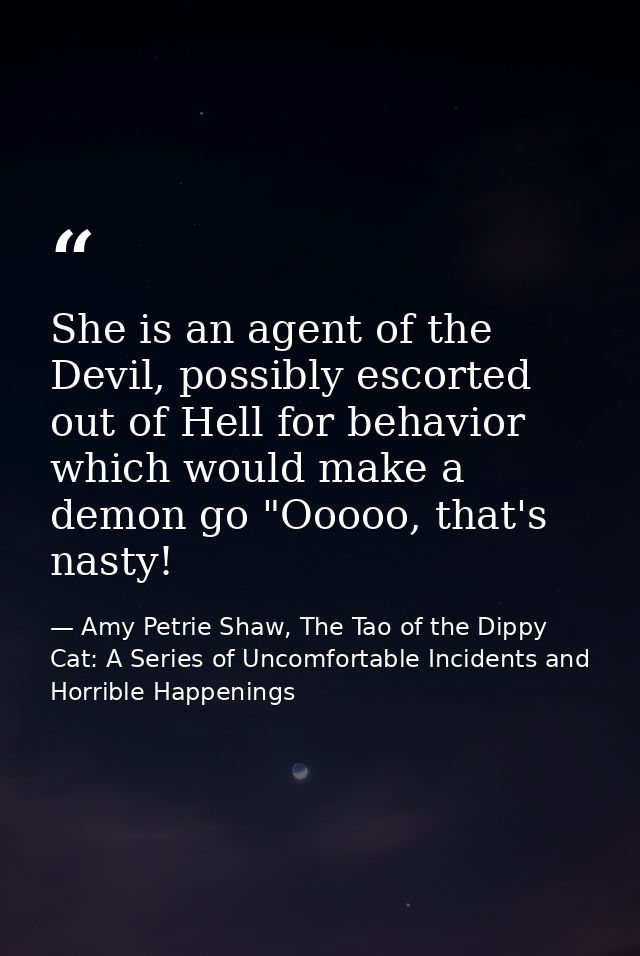 She is an agent of the Devil, possibly escorted out of Hell for behavior which would make a demon go "Ooooo, that's nast — Amy Petrie Shaw, The Tao of the Dippy Cat: A Series of Uncomfortable Incidents and Horrible Happenings