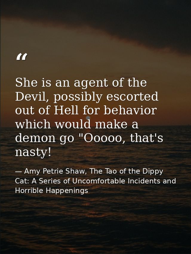 She is an agent of the Devil, possibly escorted out of Hell for behavior which would make a demon go "Ooooo, that's nast — Amy Petrie Shaw, The Tao of the Dippy Cat: A Series of Uncomfortable Incidents and Horrible Happenings