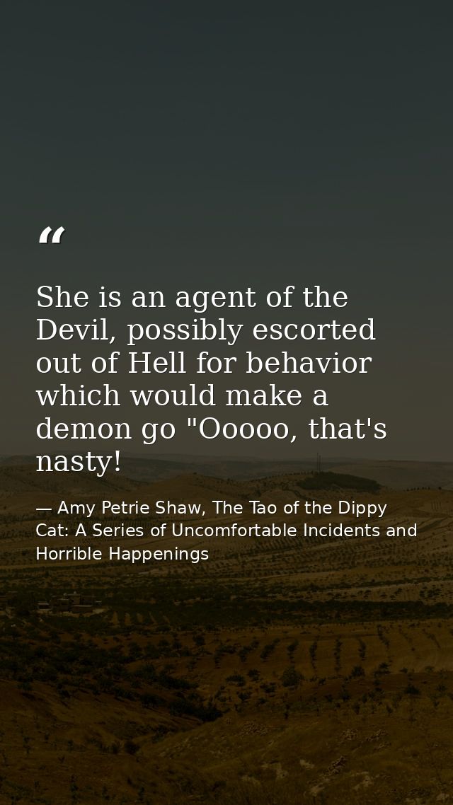 She is an agent of the Devil, possibly escorted out of Hell for behavior which would make a demon go "Ooooo, that's nast — Amy Petrie Shaw, The Tao of the Dippy Cat: A Series of Uncomfortable Incidents and Horrible Happenings