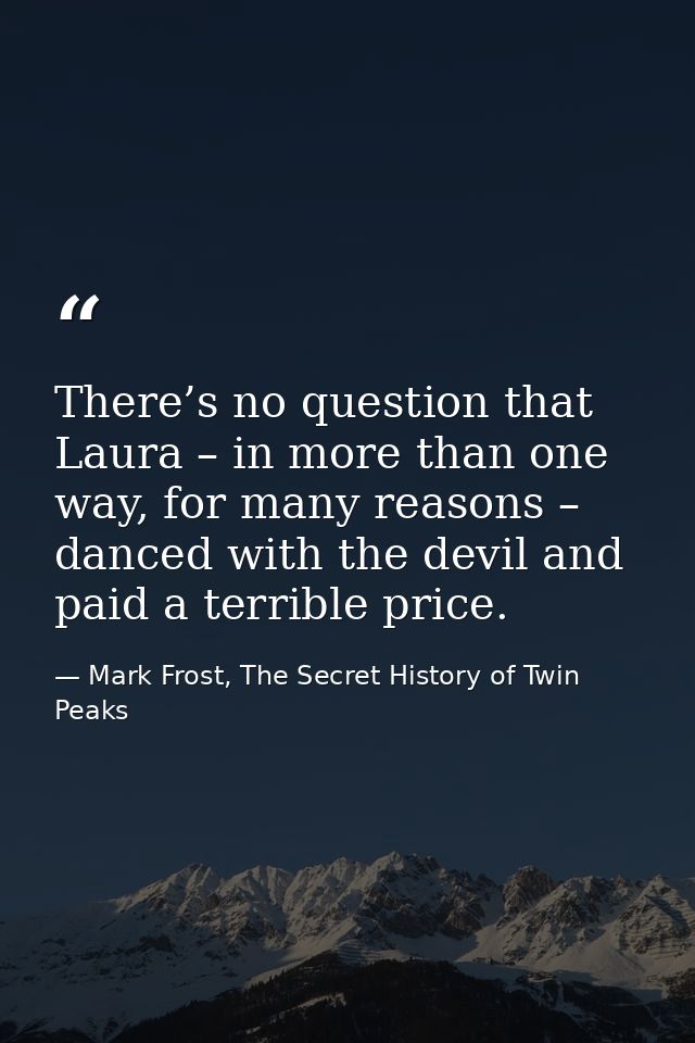 There’s no question that Laura – in more than one way, for many reasons – danced with the devil and paid a terrible pric — Mark Frost, The Secret History of Twin Peaks