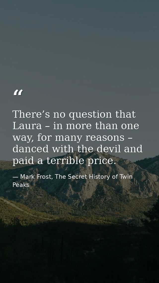 There’s no question that Laura – in more than one way, for many reasons – danced with the devil and paid a terrible pric — Mark Frost, The Secret History of Twin Peaks