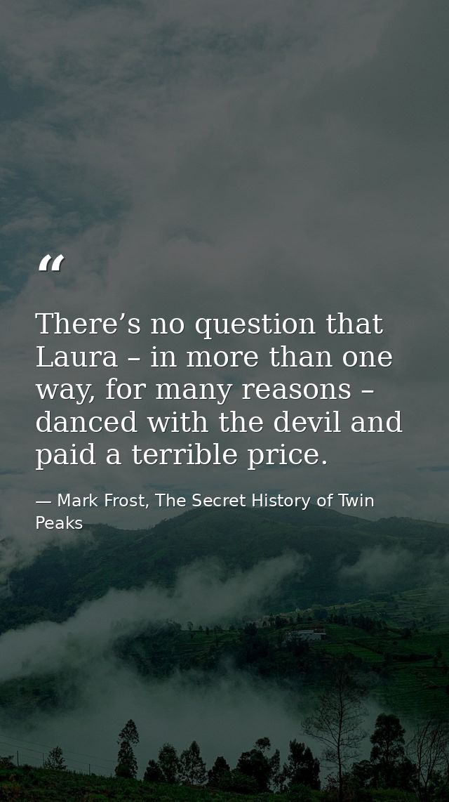 There’s no question that Laura – in more than one way, for many reasons – danced with the devil and paid a terrible pric — Mark Frost, The Secret History of Twin Peaks