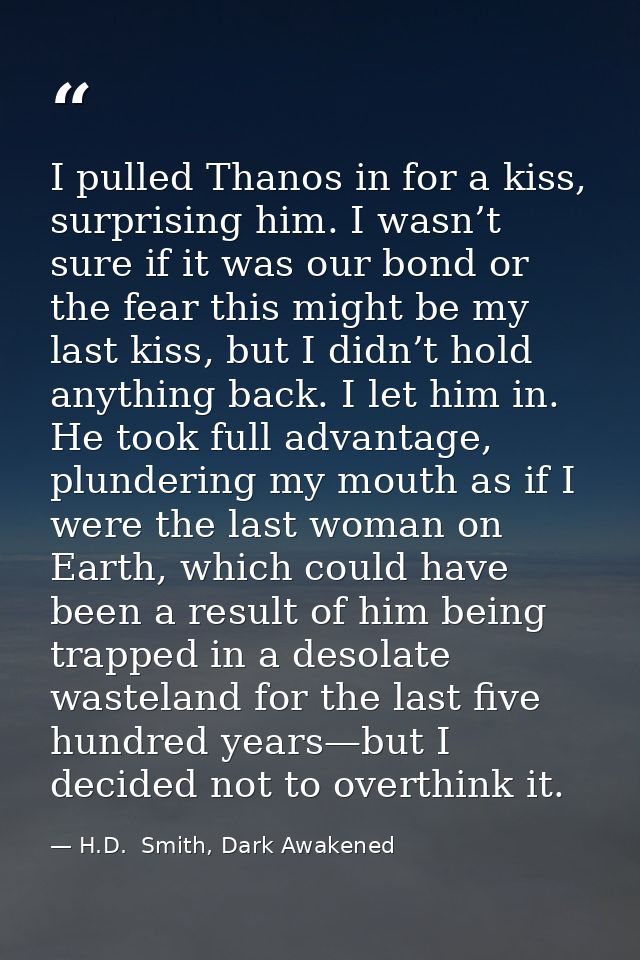 I pulled Thanos in for a kiss, surprising him. I wasn’t sure if it was our bond or the fear this might be my last kiss,  — H.D.  Smith, Dark Awakened