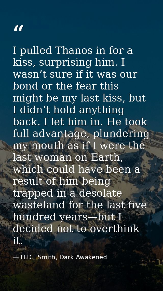 I pulled Thanos in for a kiss, surprising him. I wasn’t sure if it was our bond or the fear this might be my last kiss,  — H.D.  Smith, Dark Awakened