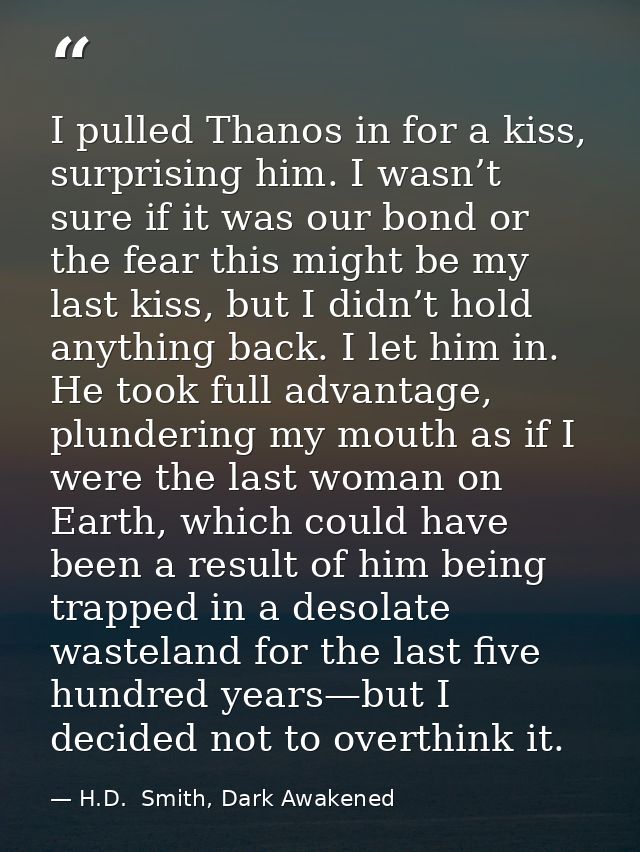 I pulled Thanos in for a kiss, surprising him. I wasn’t sure if it was our bond or the fear this might be my last kiss,  — H.D.  Smith, Dark Awakened