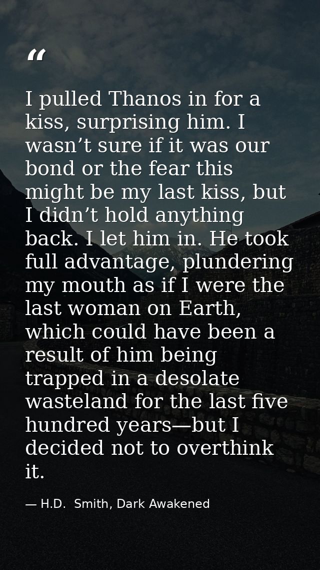I pulled Thanos in for a kiss, surprising him. I wasn’t sure if it was our bond or the fear this might be my last kiss,  — H.D.  Smith, Dark Awakened