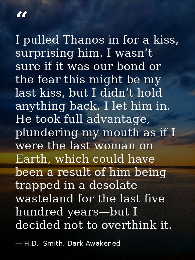 I pulled Thanos in for a kiss, surprising him. I wasn’t sure if it was our bond or the fear this might be my last kiss,  — H.D.  Smith, Dark Awakened