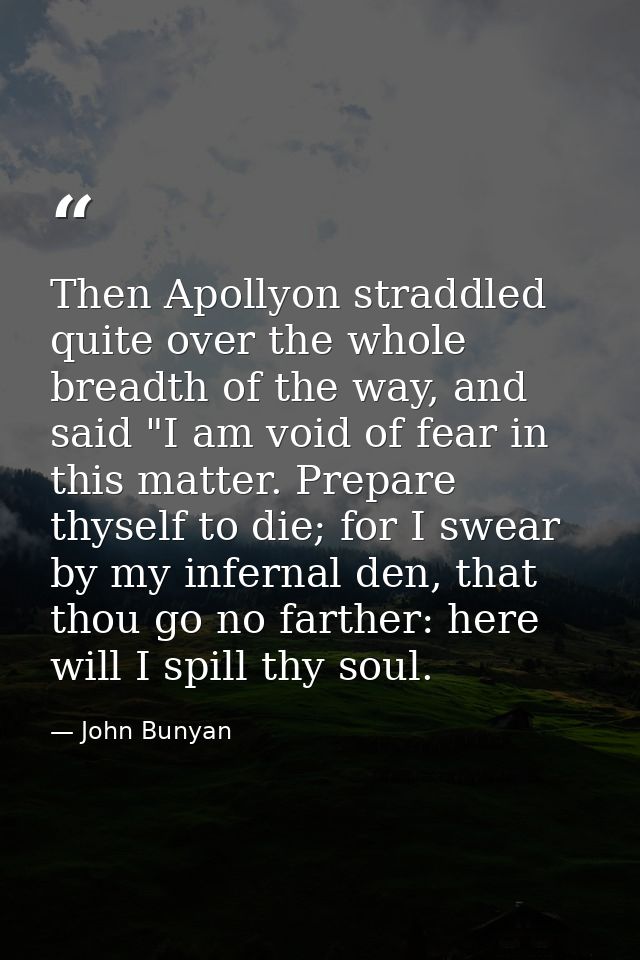 Then Apollyon straddled quite over the whole breadth of the way, and said "I am void of fear in this matter. Prepare thy — John Bunyan