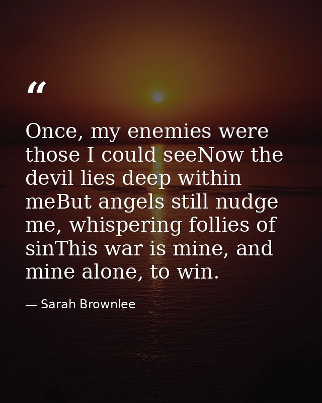 Once, my enemies were those I could seeNow the devil lies deep within meBut angels still nudge me, whispering follies of — Sarah Brownlee