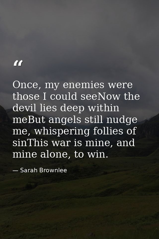 Once, my enemies were those I could seeNow the devil lies deep within meBut angels still nudge me, whispering follies of — Sarah Brownlee
