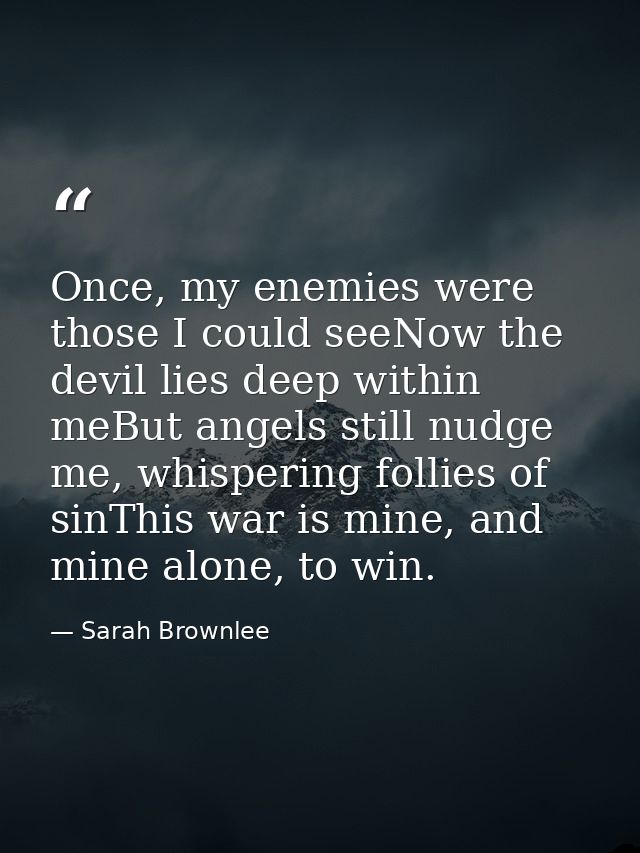 Once, my enemies were those I could seeNow the devil lies deep within meBut angels still nudge me, whispering follies of — Sarah Brownlee