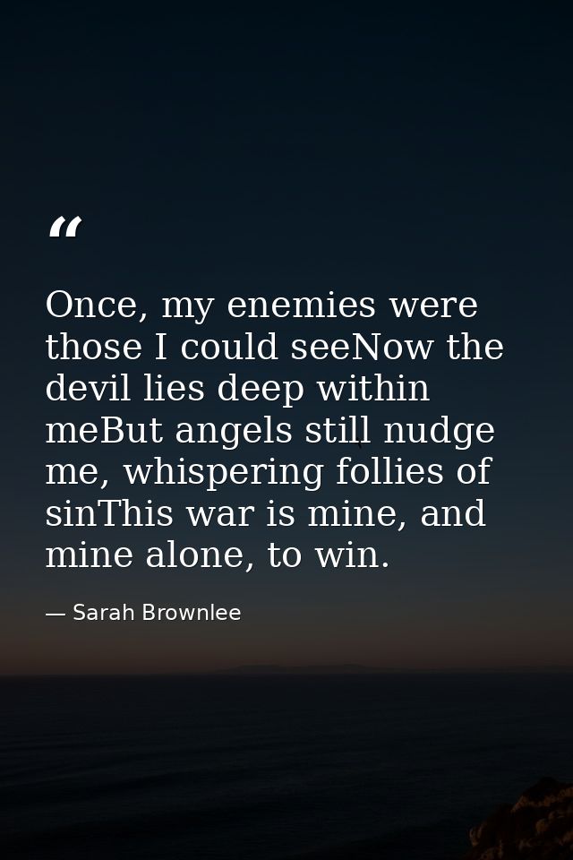 Once, my enemies were those I could seeNow the devil lies deep within meBut angels still nudge me, whispering follies of — Sarah Brownlee