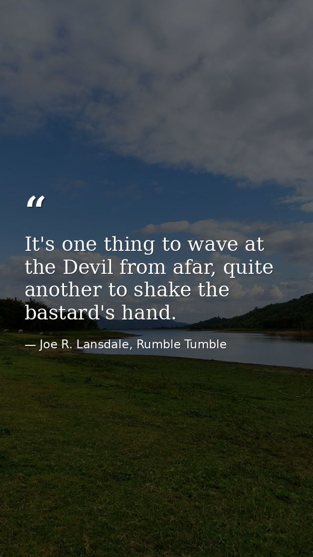 It's one thing to wave at the Devil from afar, quite another to shake the bastard's hand. — Joe R. Lansdale, Rumble Tumble