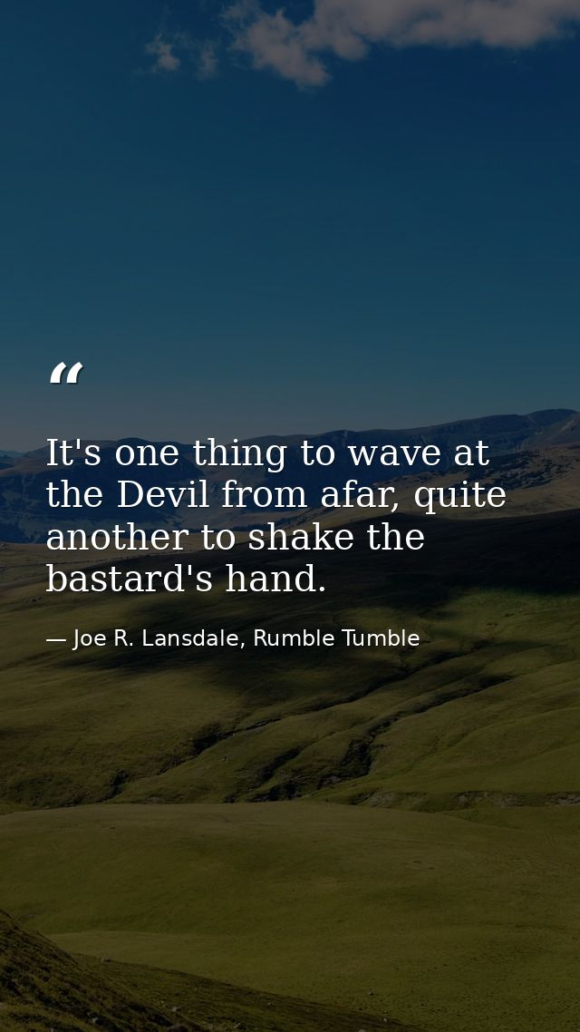 It's one thing to wave at the Devil from afar, quite another to shake the bastard's hand. — Joe R. Lansdale, Rumble Tumble