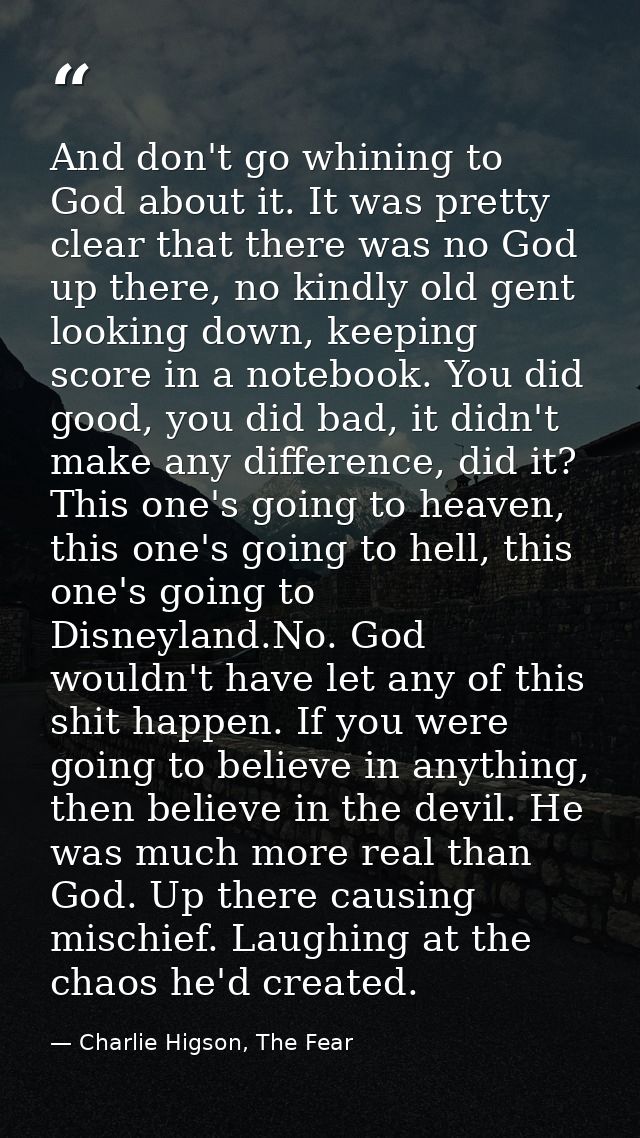 And don't go whining to God about it. It was pretty clear that there was no God up there, no kindly old gent looking dow — Charlie Higson, The Fear