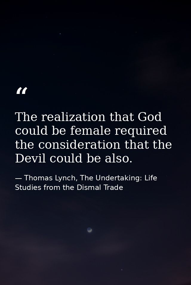 The realization that God could be female required the consideration that the Devil could be also. — Thomas Lynch, The Undertaking: Life Studies from the Dismal Trade