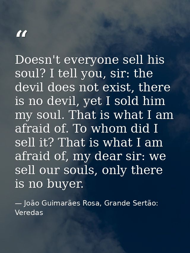 Doesn't everyone sell his soul? I tell you, sir: the devil does not exist, there is no devil, yet I sold him my soul. Th — João Guimarães Rosa, Grande Sertão: Veredas