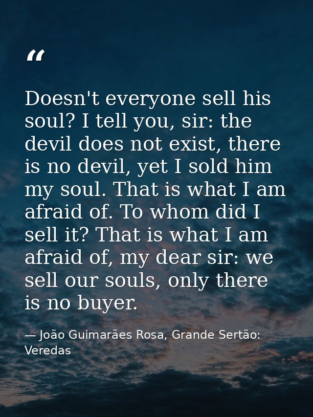 Doesn't everyone sell his soul? I tell you, sir: the devil does not exist, there is no devil, yet I sold him my soul. Th — João Guimarães Rosa, Grande Sertão: Veredas
