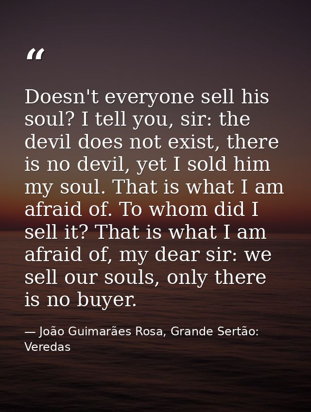 Doesn't everyone sell his soul? I tell you, sir: the devil does not exist, there is no devil, yet I sold him my soul. Th — João Guimarães Rosa, Grande Sertão: Veredas