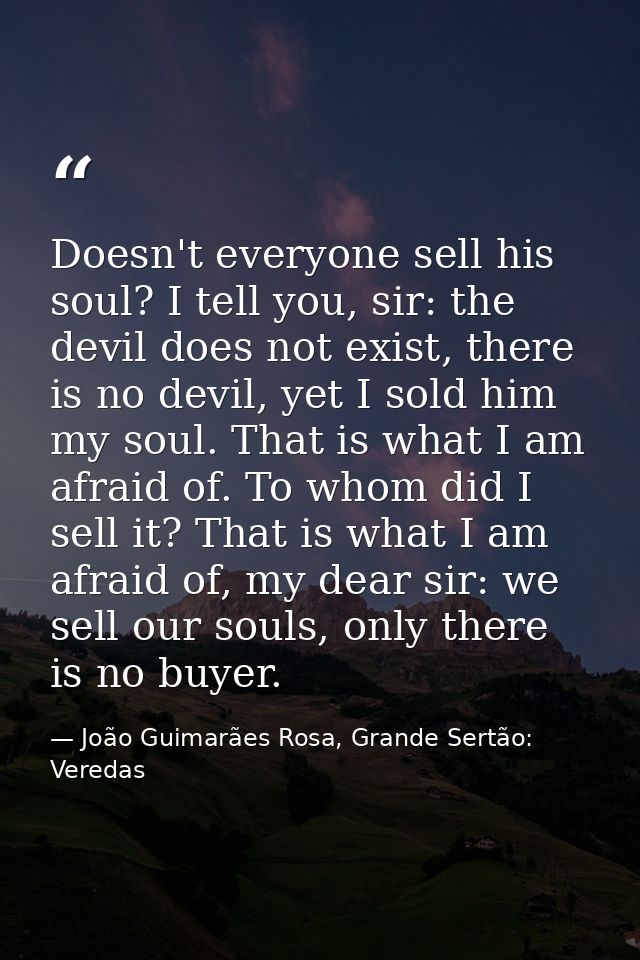 Doesn't everyone sell his soul? I tell you, sir: the devil does not exist, there is no devil, yet I sold him my soul. Th — João Guimarães Rosa, Grande Sertão: Veredas