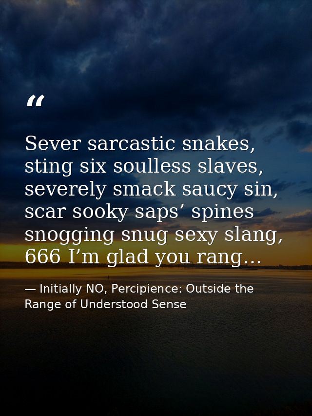Sever sarcastic snakes, sting six soulless slaves, severely smack saucy sin, scar sooky saps’ spines snogging snug sexy  — Initially NO, Percipience: Outside the Range of Understood Sense