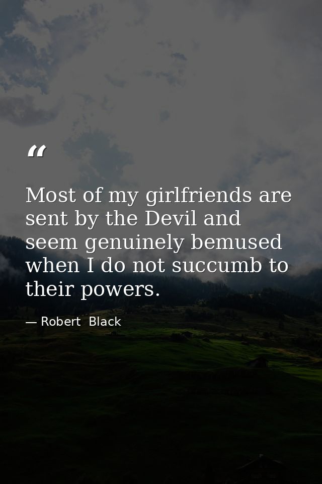 Most of my girlfriends are sent by the Devil and seem genuinely bemused when I do not succumb to their powers. — Robert  Black