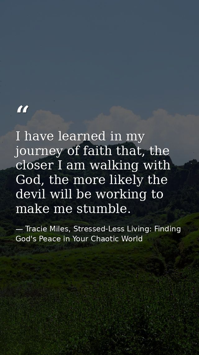 I have learned in my journey of faith that, the closer I am walking with God, the more likely the devil will be working  — Tracie Miles, Stressed-Less Living: Finding God's Peace in Your Chaotic World