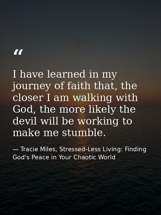 I have learned in my journey of faith that, the closer I am walking with God, the more likely the devil will be working  — Tracie Miles, Stressed-Less Living: Finding God's Peace in Your Chaotic World