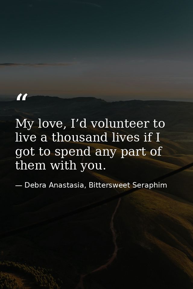 My love, I’d volunteer to live a thousand lives if I got to spend any part of them with you. — Debra Anastasia, Bittersweet Seraphim