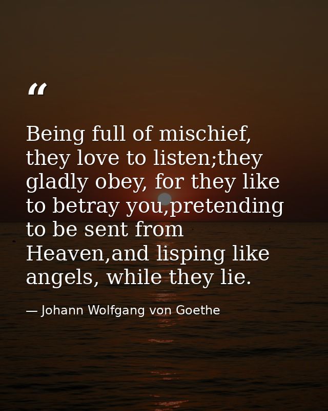 Being full of mischief, they love to listen;they gladly obey, for they like to betray you,pretending to be sent from Hea — Johann Wolfgang von Goethe