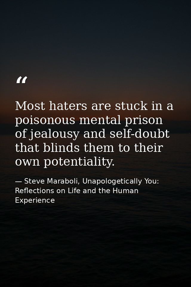 Most haters are stuck in a poisonous mental prison of jealousy and self-doubt that blinds them to their own potentiality — Steve Maraboli, Unapologetically You: Reflections on Life and the Human Experience