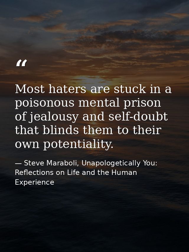 Most haters are stuck in a poisonous mental prison of jealousy and self-doubt that blinds them to their own potentiality — Steve Maraboli, Unapologetically You: Reflections on Life and the Human Experience