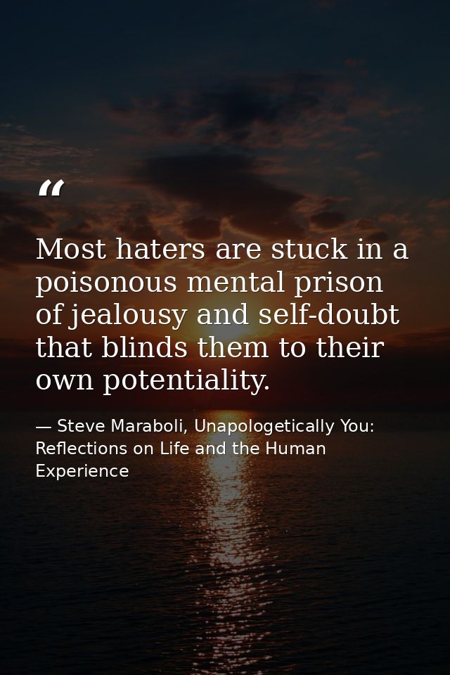 Most haters are stuck in a poisonous mental prison of jealousy and self-doubt that blinds them to their own potentiality — Steve Maraboli, Unapologetically You: Reflections on Life and the Human Experience