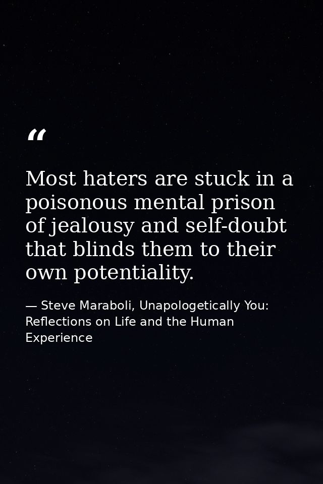 Most haters are stuck in a poisonous mental prison of jealousy and self-doubt that blinds them to their own potentiality — Steve Maraboli, Unapologetically You: Reflections on Life and the Human Experience