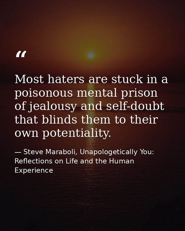 Most haters are stuck in a poisonous mental prison of jealousy and self-doubt that blinds them to their own potentiality — Steve Maraboli, Unapologetically You: Reflections on Life and the Human Experience