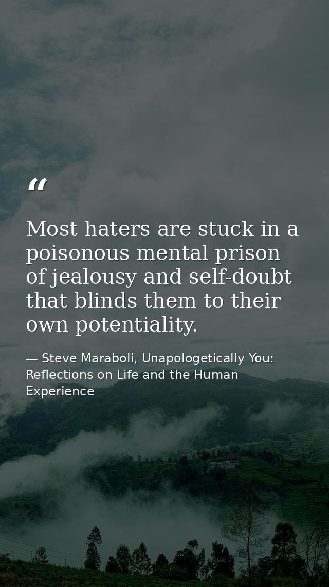 Most haters are stuck in a poisonous mental prison of jealousy and self-doubt that blinds them to their own potentiality — Steve Maraboli, Unapologetically You: Reflections on Life and the Human Experience